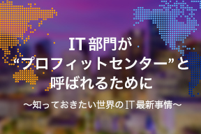 IT部門が“プロフィットセンター”と呼ばれるために。 知っておきたい世界のIT最新事情