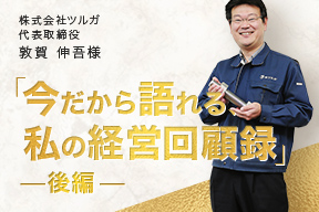 今だから語れる、私の経営回顧録 - 株式会社ツルガ 代表取締役 敦賀 伸吾様(後編)