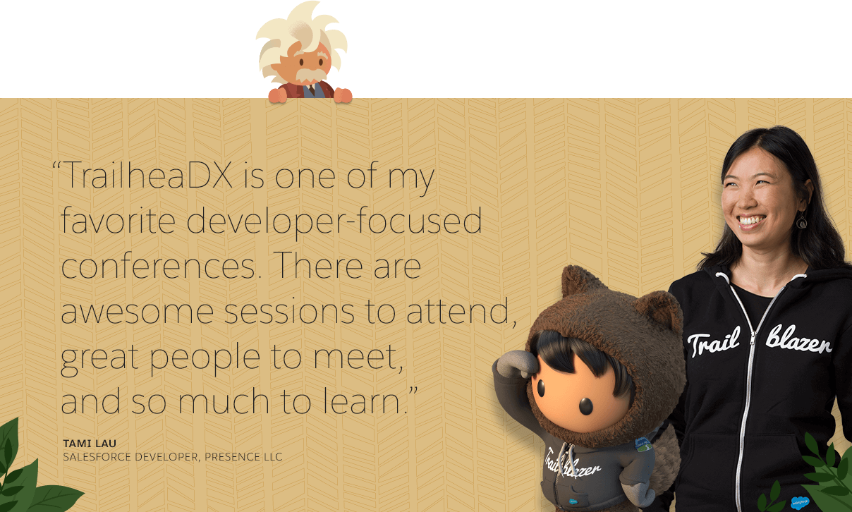 "TrailheaDX is one of my favorite developer-focused conferences. There are awesome sessions to attend, great people to meet, and so much to learn." Tami Lau Salesforce Developer, Presence LLC