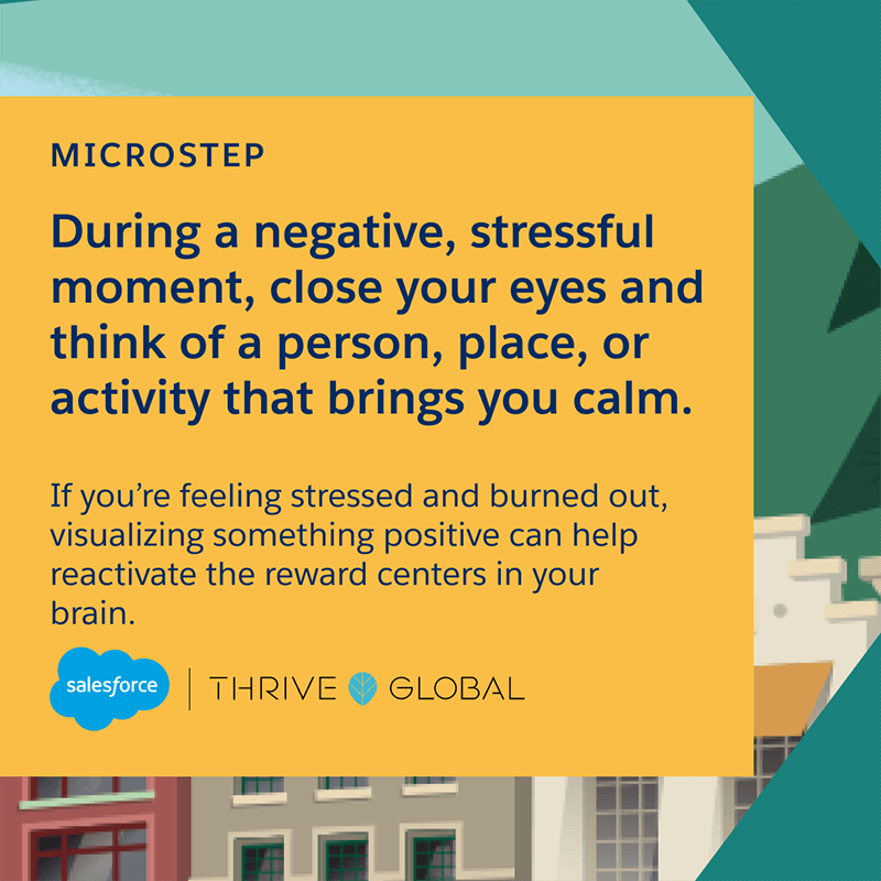 During a negative, stressful moment, close your eyes and think of a person, place, or activity that brings you calm. If you’re feeling stressed and burned out, visualizing something positive can help reactivate the reward centers in your brain.
