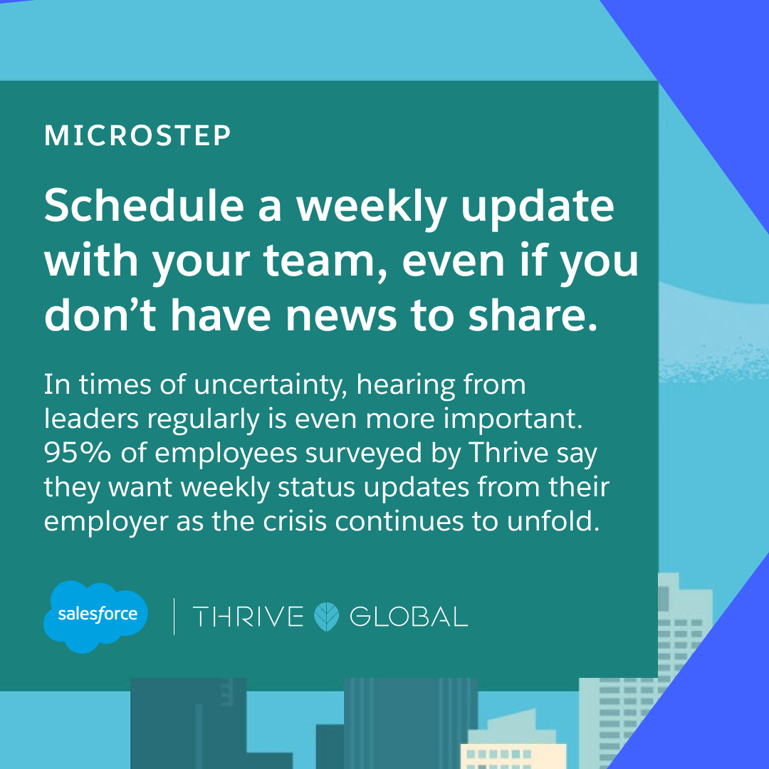 Schedule a weekly update with your team, even if you don’t have news to share. In times of uncertainty, hearing from leaders regularly is even more important. Ninety-five percent of employees surveyed by Thrive say they want weekly status updates from their employer as the crisis continues to unfold.