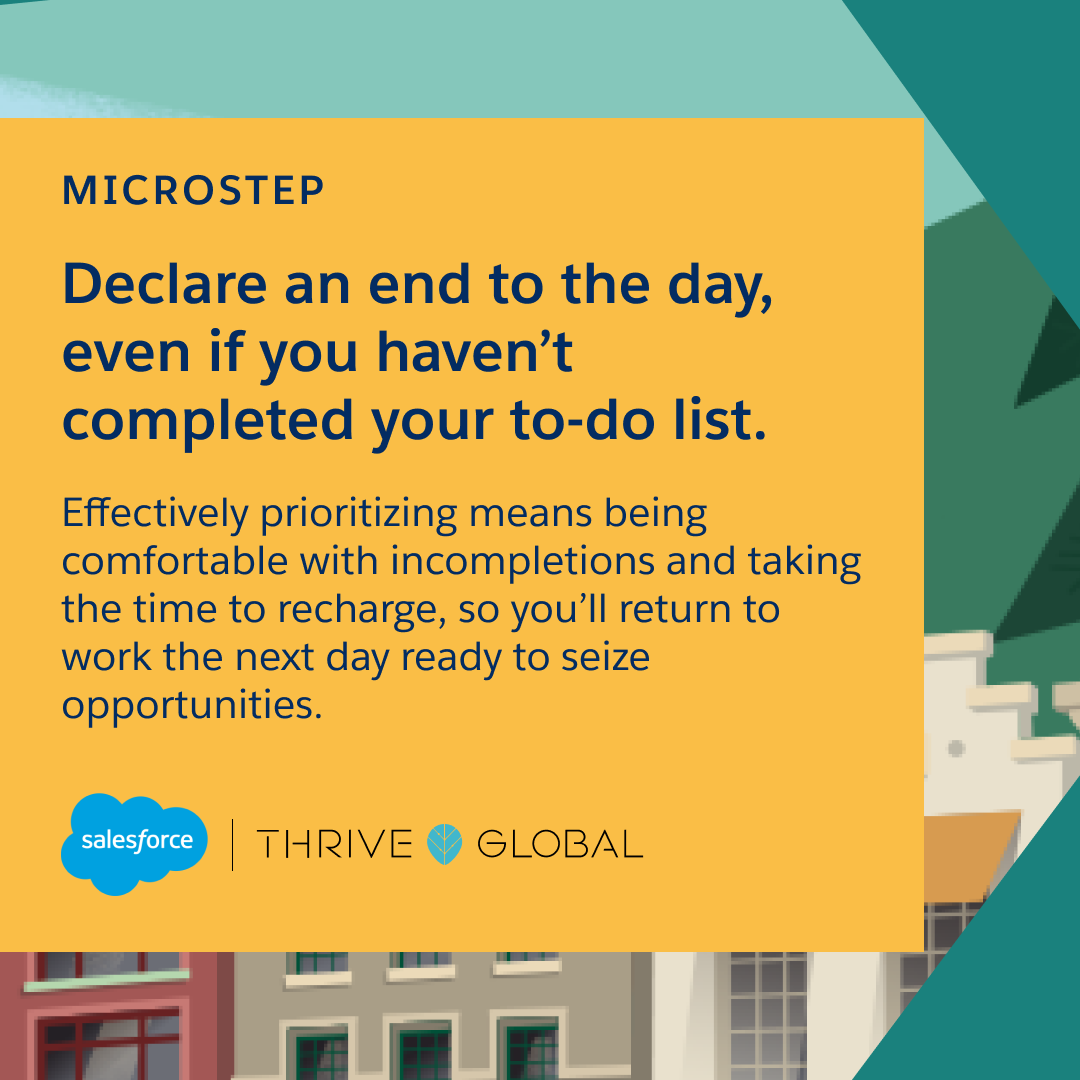 Declare an end to the day, even if you haven’t completed your to-do list. Effectively prioritizing means being comfortable with incompletions and taking the time to recharge, so you’ll return to work the next day ready to seize opportunities.