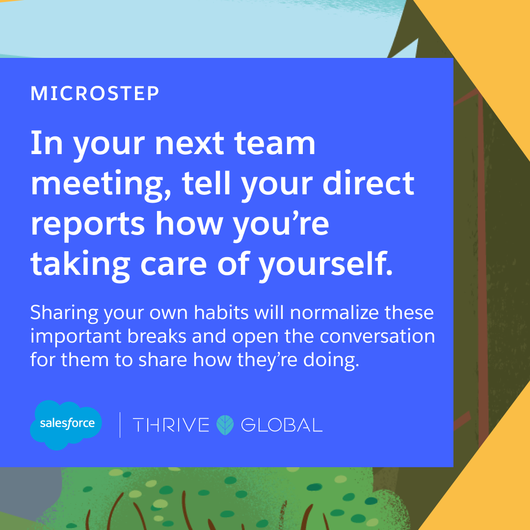 In your next team meeting, tell your direct reports how you’re taking care of yourself. Sharing your own habits will normalize these important breaks and open the conversation for them to share how they’re doing.