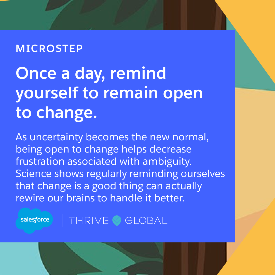 Once a day, remind yourself to remain open to change. As uncertainty becomes the new normal, being open to change helps decrease frustration associated with ambiguity. Science shows regularly reminding ourselves that change is a good thing can actually rewire our brains to handle it better.