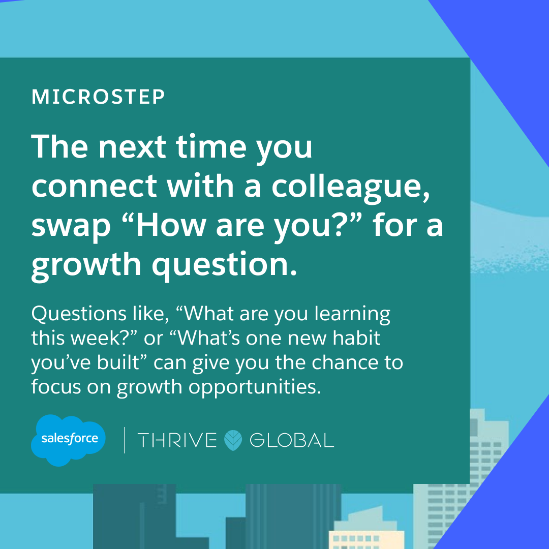 The next time you connect with a colleague, swap “How are you?” for a growth question. Questions like, “What are you learning this week?” or “What’s one new habit you’ve built?” can give you the chance to focus on growth opportunities.