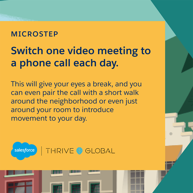 Switch one video meeting to a phone call each day. This will give your eyes a break, and you can even pair the call with a short walk around the neighborhood or even just around your room to introduce movement to your day.